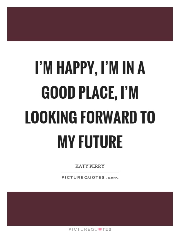 I'm happy, I'm in a good place, I'm looking forward to my future Picture Quote #1