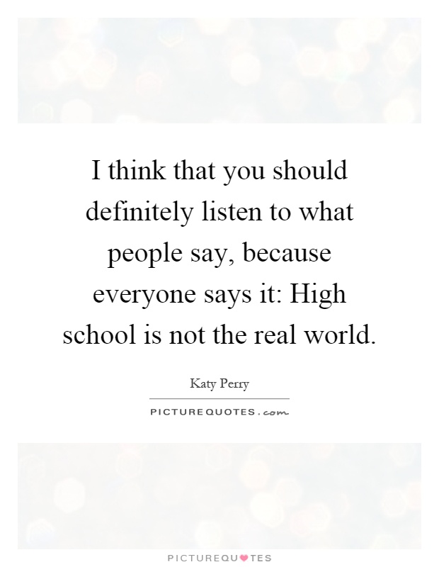 I think that you should definitely listen to what people say, because everyone says it: High school is not the real world Picture Quote #1