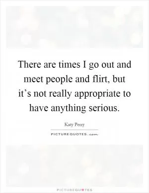 There are times I go out and meet people and flirt, but it’s not really appropriate to have anything serious Picture Quote #1