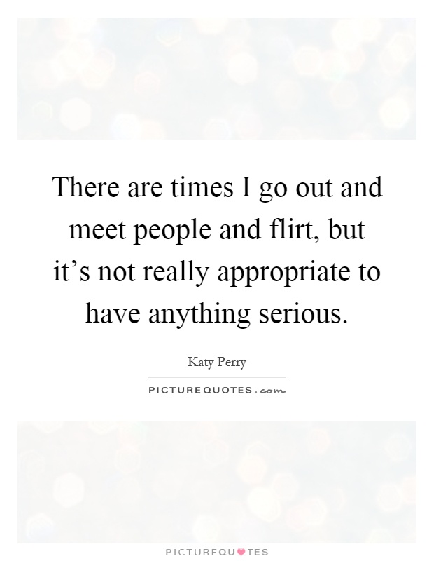 There are times I go out and meet people and flirt, but it's not really appropriate to have anything serious Picture Quote #1