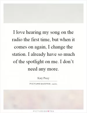 I love hearing my song on the radio the first time, but when it comes on again, I change the station. I already have so much of the spotlight on me. I don’t need any more Picture Quote #1