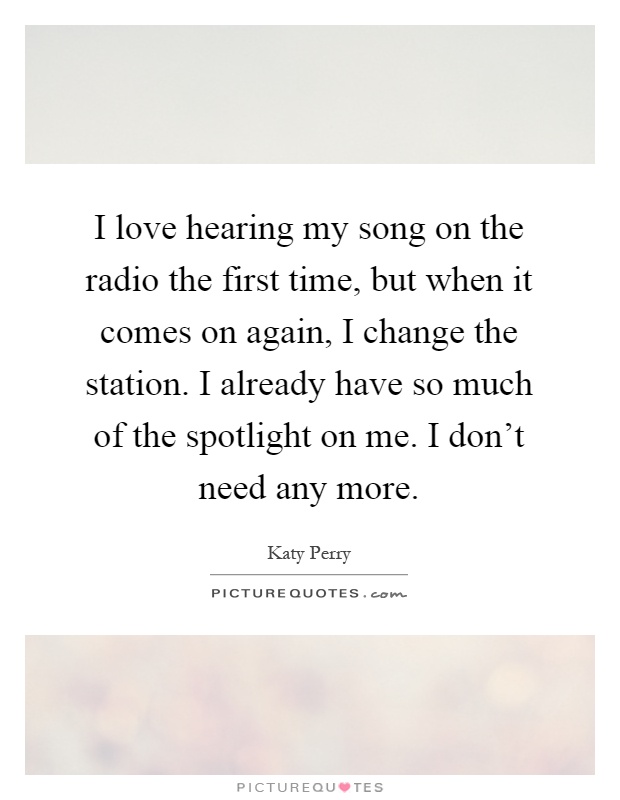 I love hearing my song on the radio the first time, but when it comes on again, I change the station. I already have so much of the spotlight on me. I don't need any more Picture Quote #1
