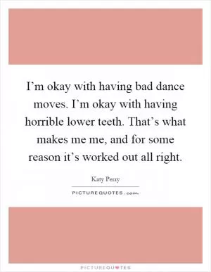 I’m okay with having bad dance moves. I’m okay with having horrible lower teeth. That’s what makes me me, and for some reason it’s worked out all right Picture Quote #1