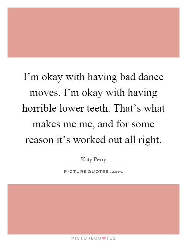 I'm okay with having bad dance moves. I'm okay with having horrible lower teeth. That's what makes me me, and for some reason it's worked out all right Picture Quote #1