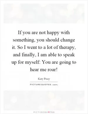 If you are not happy with something, you should change it. So I went to a lot of therapy, and finally, I am able to speak up for myself: You are going to hear me roar! Picture Quote #1