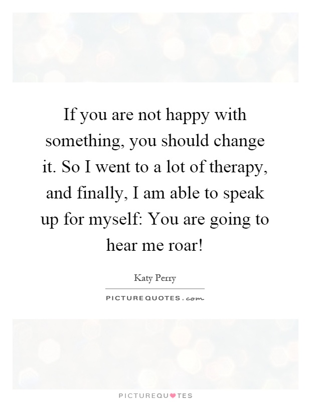If you are not happy with something, you should change it. So I went to a lot of therapy, and finally, I am able to speak up for myself: You are going to hear me roar! Picture Quote #1