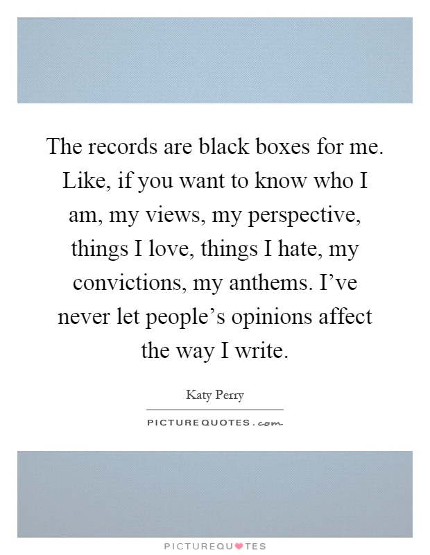 The records are black boxes for me. Like, if you want to know who I am, my views, my perspective, things I love, things I hate, my convictions, my anthems. I've never let people's opinions affect the way I write Picture Quote #1