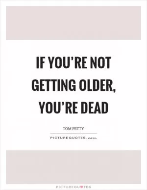 If you’re not getting older, you’re dead Picture Quote #1