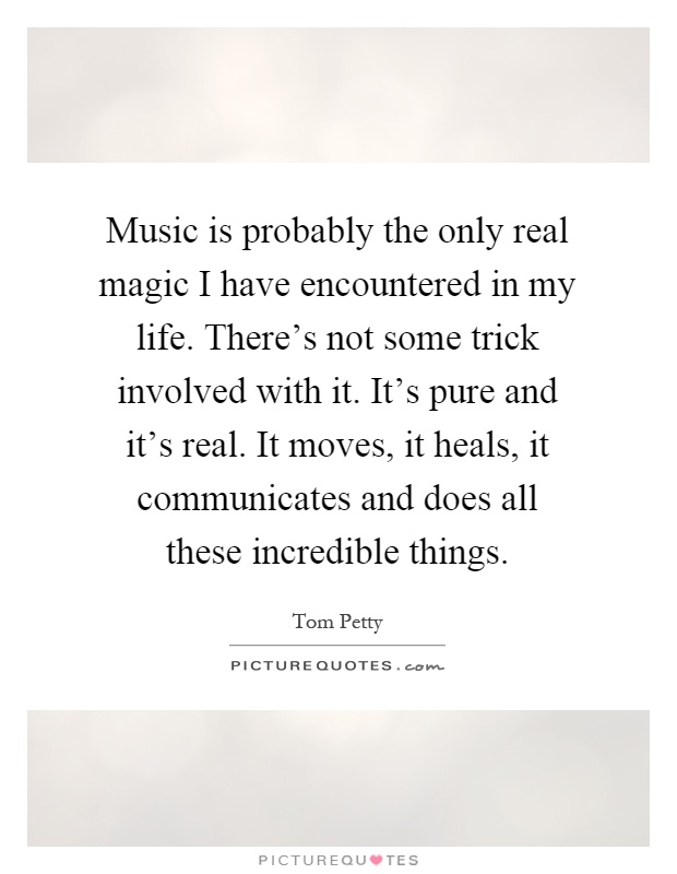 Music is probably the only real magic I have encountered in my life. There's not some trick involved with it. It's pure and it's real. It moves, it heals, it communicates and does all these incredible things Picture Quote #1