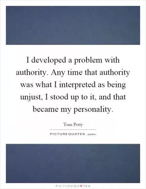 I developed a problem with authority. Any time that authority was what I interpreted as being unjust, I stood up to it, and that became my personality Picture Quote #1