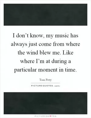 I don’t know, my music has always just come from where the wind blew me. Like where I’m at during a particular moment in time Picture Quote #1