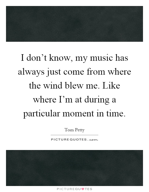 I don't know, my music has always just come from where the wind blew me. Like where I'm at during a particular moment in time Picture Quote #1