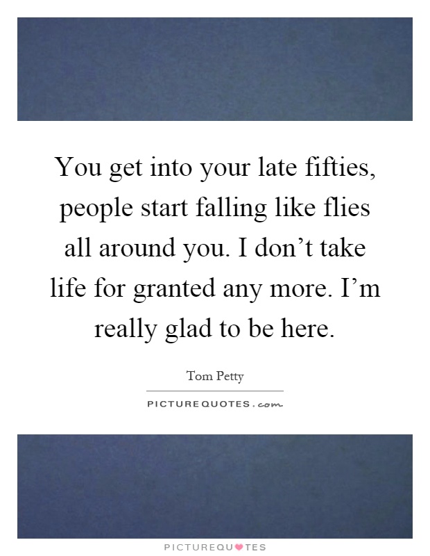 You get into your late fifties, people start falling like flies all around you. I don't take life for granted any more. I'm really glad to be here Picture Quote #1