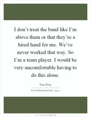 I don’t treat the band like I’m above them or that they’re a hired hand for me. We’ve never worked that way. So I’m a team player. I would be very uncomfortable having to do this alone Picture Quote #1