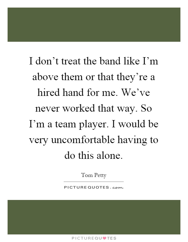 I don't treat the band like I'm above them or that they're a hired hand for me. We've never worked that way. So I'm a team player. I would be very uncomfortable having to do this alone Picture Quote #1