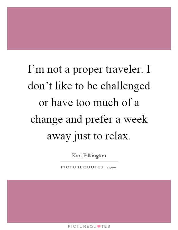 I'm not a proper traveler. I don't like to be challenged or have too much of a change and prefer a week away just to relax Picture Quote #1