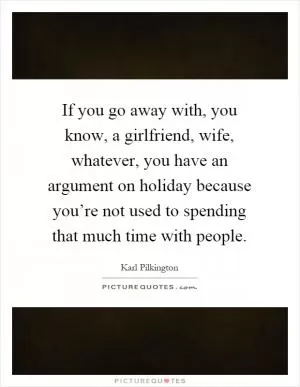 If you go away with, you know, a girlfriend, wife, whatever, you have an argument on holiday because you’re not used to spending that much time with people Picture Quote #1