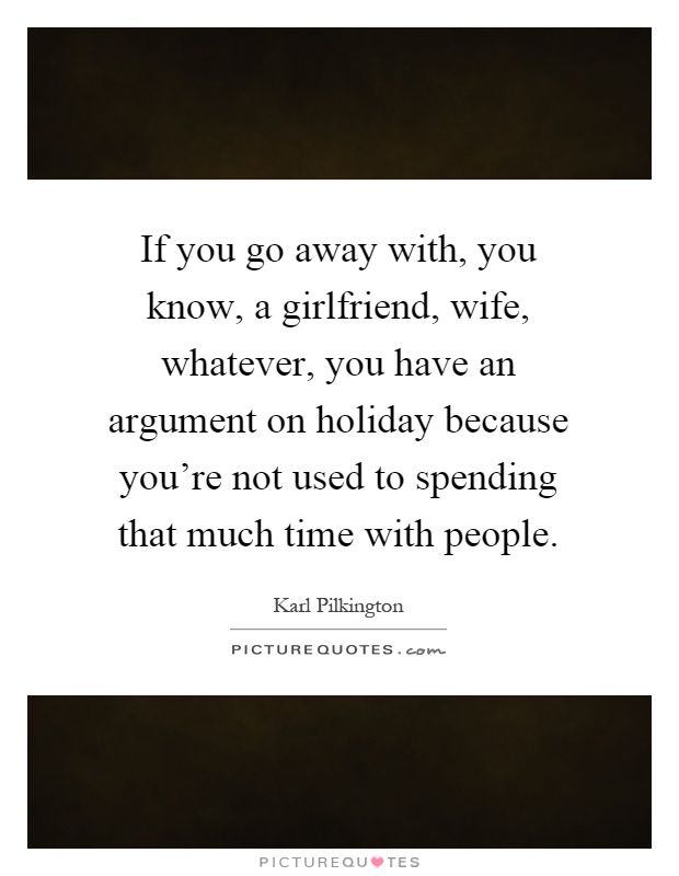 If you go away with, you know, a girlfriend, wife, whatever, you have an argument on holiday because you're not used to spending that much time with people Picture Quote #1