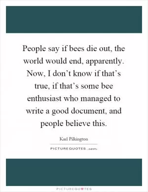 People say if bees die out, the world would end, apparently. Now, I don’t know if that’s true, if that’s some bee enthusiast who managed to write a good document, and people believe this Picture Quote #1