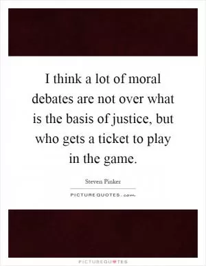 I think a lot of moral debates are not over what is the basis of justice, but who gets a ticket to play in the game Picture Quote #1