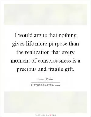 I would argue that nothing gives life more purpose than the realization that every moment of consciousness is a precious and fragile gift Picture Quote #1