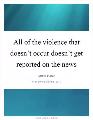 All of the violence that doesn’t occur doesn’t get reported on the news Picture Quote #1