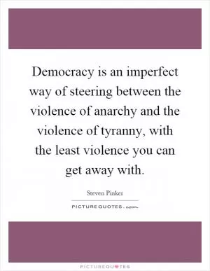 Democracy is an imperfect way of steering between the violence of anarchy and the violence of tyranny, with the least violence you can get away with Picture Quote #1