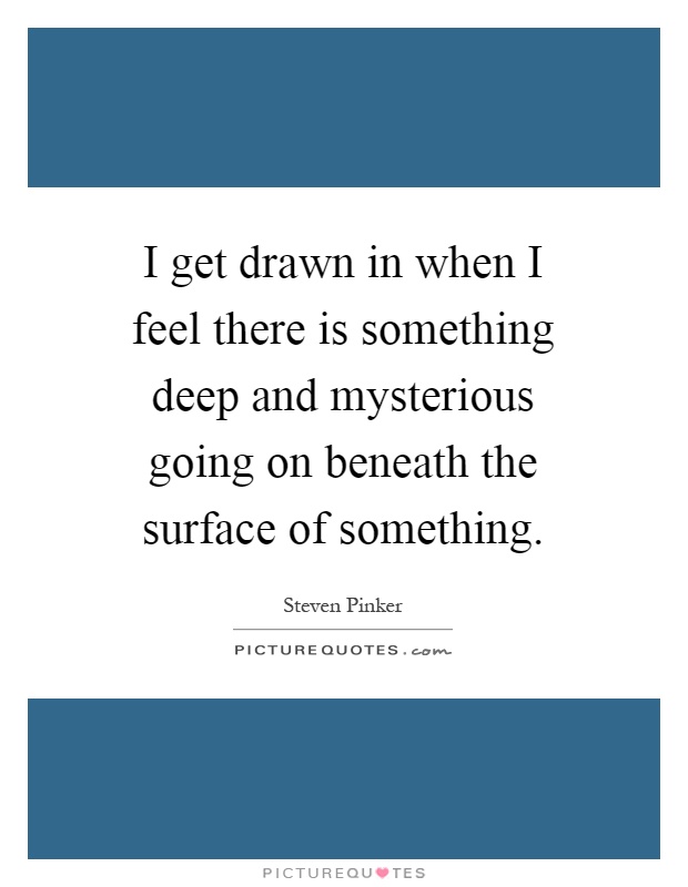 I get drawn in when I feel there is something deep and mysterious going on beneath the surface of something Picture Quote #1