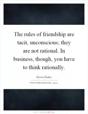 The rules of friendship are tacit, unconscious; they are not rational. In business, though, you have to think rationally Picture Quote #1