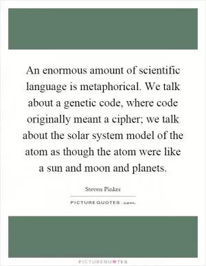 An enormous amount of scientific language is metaphorical. We talk about a genetic code, where code originally meant a cipher; we talk about the solar system model of the atom as though the atom were like a sun and moon and planets Picture Quote #1