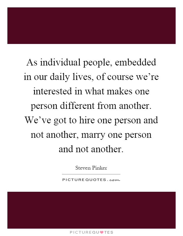 As individual people, embedded in our daily lives, of course we're interested in what makes one person different from another. We've got to hire one person and not another, marry one person and not another Picture Quote #1