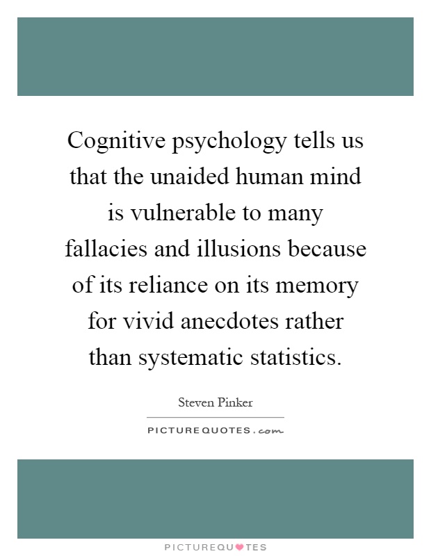 Cognitive psychology tells us that the unaided human mind is vulnerable to many fallacies and illusions because of its reliance on its memory for vivid anecdotes rather than systematic statistics Picture Quote #1