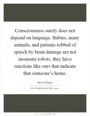 Consciousness surely does not depend on language. Babies, many animals, and patients robbed of speech by brain damage are not insensate robots; they have reactions like ours that indicate that someone’s home Picture Quote #1