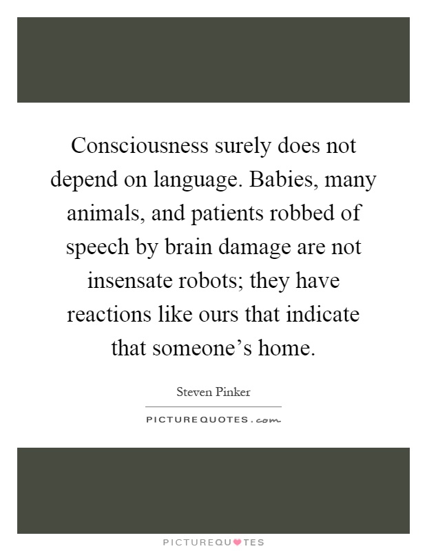 Consciousness surely does not depend on language. Babies, many animals, and patients robbed of speech by brain damage are not insensate robots; they have reactions like ours that indicate that someone's home Picture Quote #1
