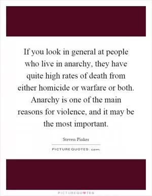 If you look in general at people who live in anarchy, they have quite high rates of death from either homicide or warfare or both. Anarchy is one of the main reasons for violence, and it may be the most important Picture Quote #1