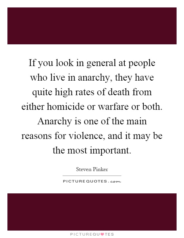 If you look in general at people who live in anarchy, they have quite high rates of death from either homicide or warfare or both. Anarchy is one of the main reasons for violence, and it may be the most important Picture Quote #1