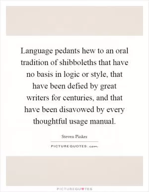 Language pedants hew to an oral tradition of shibboleths that have no basis in logic or style, that have been defied by great writers for centuries, and that have been disavowed by every thoughtful usage manual Picture Quote #1