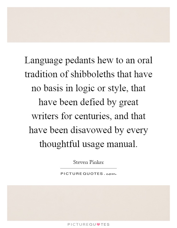 Language pedants hew to an oral tradition of shibboleths that have no basis in logic or style, that have been defied by great writers for centuries, and that have been disavowed by every thoughtful usage manual Picture Quote #1