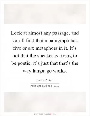 Look at almost any passage, and you’ll find that a paragraph has five or six metaphors in it. It’s not that the speaker is trying to be poetic, it’s just that that’s the way language works Picture Quote #1