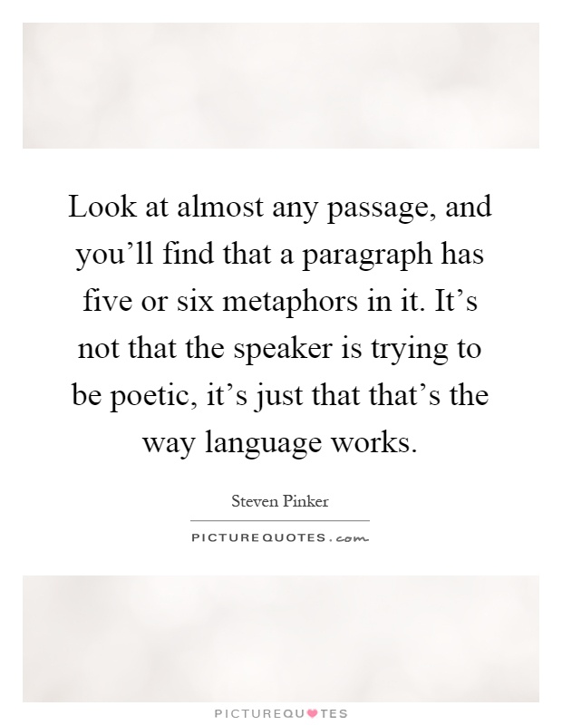 Look at almost any passage, and you'll find that a paragraph has five or six metaphors in it. It's not that the speaker is trying to be poetic, it's just that that's the way language works Picture Quote #1