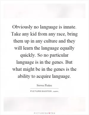 Obviously no language is innate. Take any kid from any race, bring them up in any culture and they will learn the language equally quickly. So no particular language is in the genes. But what might be in the genes is the ability to acquire language Picture Quote #1