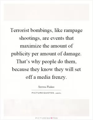 Terrorist bombings, like rampage shootings, are events that maximize the amount of publicity per amount of damage. That’s why people do them, because they know they will set off a media frenzy Picture Quote #1