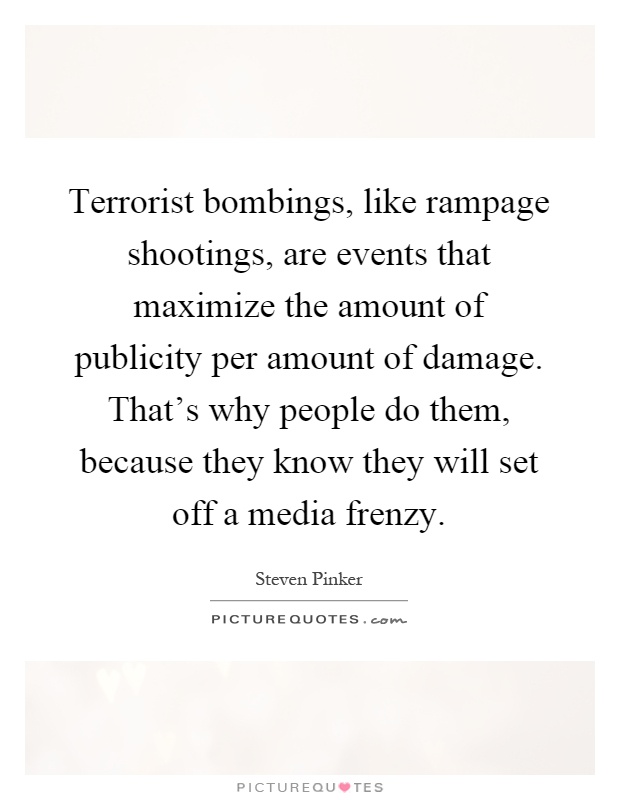 Terrorist bombings, like rampage shootings, are events that maximize the amount of publicity per amount of damage. That's why people do them, because they know they will set off a media frenzy Picture Quote #1