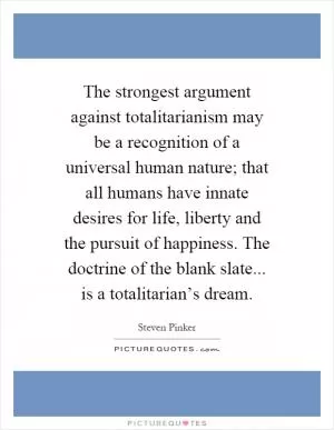 The strongest argument against totalitarianism may be a recognition of a universal human nature; that all humans have innate desires for life, liberty and the pursuit of happiness. The doctrine of the blank slate... is a totalitarian’s dream Picture Quote #1