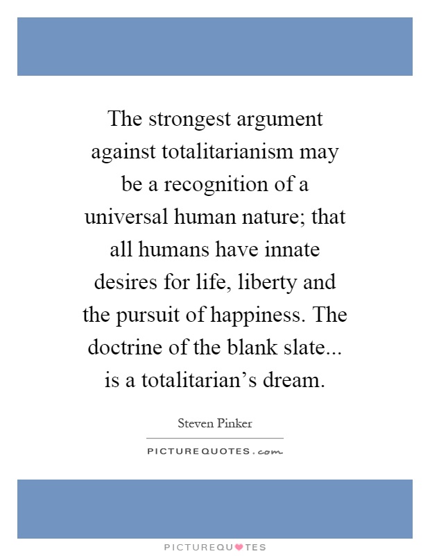 The strongest argument against totalitarianism may be a recognition of a universal human nature; that all humans have innate desires for life, liberty and the pursuit of happiness. The doctrine of the blank slate... is a totalitarian's dream Picture Quote #1