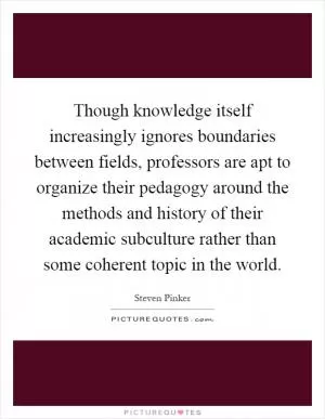 Though knowledge itself increasingly ignores boundaries between fields, professors are apt to organize their pedagogy around the methods and history of their academic subculture rather than some coherent topic in the world Picture Quote #1