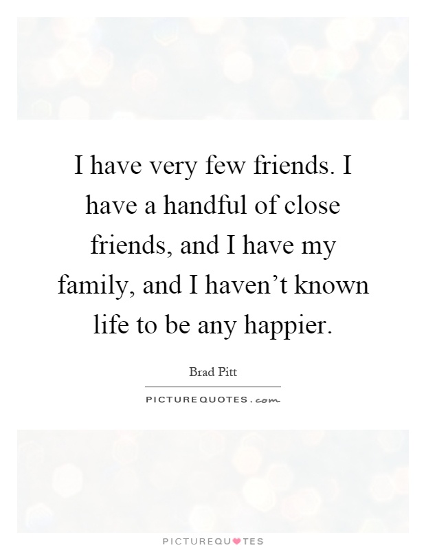 I have very few friends. I have a handful of close friends, and I have my family, and I haven't known life to be any happier Picture Quote #1