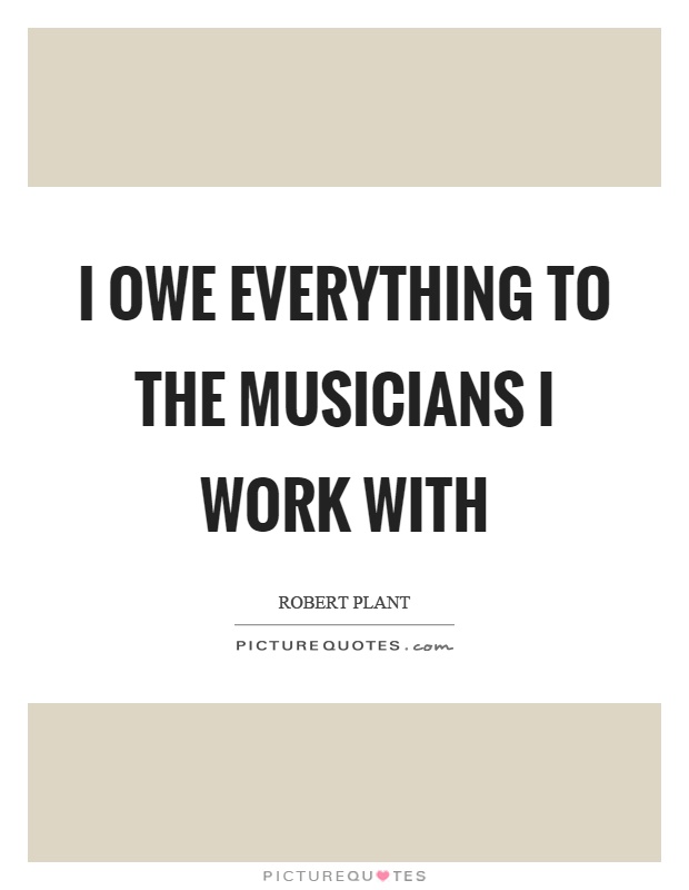I owe everything to the musicians I work with Picture Quote #1