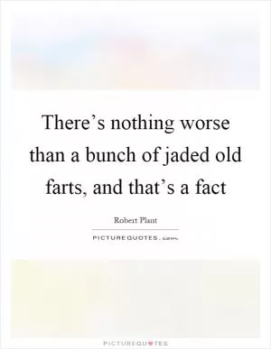 There’s nothing worse than a bunch of jaded old farts, and that’s a fact Picture Quote #1