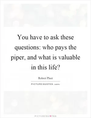 You have to ask these questions: who pays the piper, and what is valuable in this life? Picture Quote #1